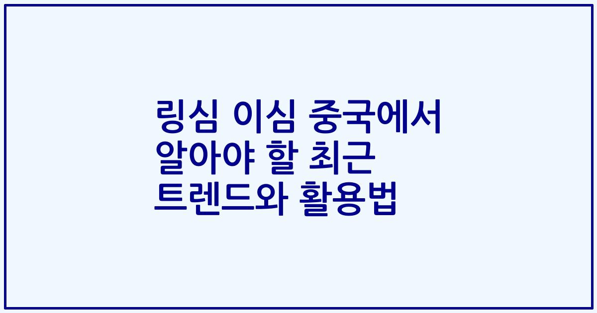 링심 이심 중국에서 알아야 할 최근 트렌드와 활용법